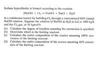 Sodium hypochlorite is formed according to the reaction
2NAOH + Cl, -→ NaOCI + NaCI + H,0
in a continuous reactor by bubbling Cl, through a concentrated 40% (mass)
NaOH solution. Suppose the solution of NaOH in H,O is fed at 1000 kg/h
and the Cla gas, at 10 kgmol/h.
(a) Calculate the degree of freedom assuming the conversion is specified.
(b) Determine which is the limiting reactant.
(c) Calculate the outlet composition of the reactor assuming 100% con-
version of the limiting reactant.
(d) Calculate the outlet composition of the reactor assuming 60% conver-
sion of the limiting reactant.
