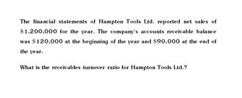 The financial statements of Hampton Tools Ltd. reported net sales of
$1,200,000 for the year. The company's accounts receivable balance
was $120,000 at the beginning of the year and $90,000 at the end of
the year.
What is the receivables turnover ratio for Hampton Tools Ltd.?