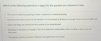 Which of the following statements is false? For this question one statement is false
The cost of continuous grazing is lower compared to rotational grazing
Food security means access by all members of a household at all times to enough food an active healthy life
Goats and Dogs are among the first animals to be domesticated
Adopting to situations of change is the most important employability skill according to the survey we
discussed
O The primary activity of Hunter-Gatherers was gathering not hunting