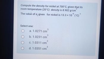 Compute the density for nickel at 700°C, given that its
room-temperature (20°C) density is 8.902 g/cm
The value of a, given for nickel is 13.3 × 106 (°C) ¹
-1
Select one:
3
a. 1.0271 cm
3
b. 1.0231 cm
3
c. 1.0311 cm
3
d. 1.0351 cm