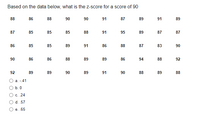 Based on the data below, what is the z-score for a score of 90
88
86
88
90
90
91
87
89
91
89
87
85
85
85
88
91
95
89
87
87
86
85
85
89
91
86
88
87
83
90
90
86
86
88
89
89
86
94
88
92
92
89
89
90
89
91
90
88
89
88
a. -41
b. 0
C. .24
d. .57
e. .65
O O O O
