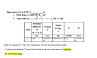 Separation, d = 5.0*10^-3_
• Plate Area, A =400*10^-9_m²
E A
• Capacitance, C,
=0.71*10^-12_F= 0.71pF
Potential
Stored
difference
Charge
Energy
Q?
Trial
AV
Q
U
(0.1–1.5 V)
(V)
0.540
(J)
(C)
0.383*10^- 0.103*10^-12 0.292
|12
(volt)?
(C?)
0.147*10^-
24
1
Use the equation U = 12 CV2, to determine CO from the slope of the graph.
Compare this value of CO with the CO value at the top of the table and calculate
the percentage error.
