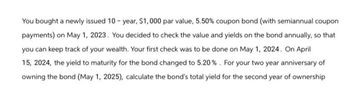 You bought a newly issued 10-year, $1,000 par value, 5.50% coupon bond (with semiannual coupon
payments) on May 1, 2023. You decided to check the value and yields on the bond annually, so that
you can keep track of your wealth. Your first check was to be done on May 1, 2024. On April
15, 2024, the yield to maturity for the bond changed to 5.20%. For your two year anniversary of
owning the bond (May 1, 2025), calculate the bond's total yield for the second year of ownership