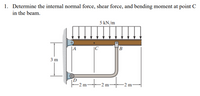 1. Determine the internal normal force, shear force, and bending moment at point C
in the beam.
5 kN/m
|C
B
3 m
2 m-
-2 m²
