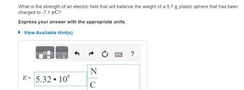 What is the strength of an electric field that will balance the weight of a 5.7 g plastic sphere that has been
charged to -7.1 nC?
Express your answer with the appropriate units.
▸ View Available Hint(s)
?
N
E =
5.32.106
C