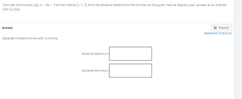 Consider the function f(x) = -8x - 5 on the interval [-7, 7]. Find the absolute extrema for the function on the given interval. Express your answer as an ordered
pair (x, f(x)).
Answer
Separate multiple entries with a comma.
Absolute Maximum:
Absolute Minimum:
Keypad
Keyboard Shortcuts