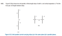 6-43. Figure 6-25(a) shows two anti-parallel, infinite length strips of width w and vertical separation d. Find the
force per unit length between strips.
(a)
Figure 6-25. Anti-parallel current-carrying strips (a) in the same plane (b) in parallel planes.
