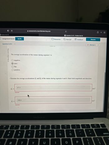 Problem Set 04
Assignment Score:
Question 5 of 6 >
80
F3
Learning
O
$
4
O negative.
The average acceleration of the runner during segment 1 is
flat.
O positive.
a4=
38.9%
zero.
a6 =
R
F4
Q
67.5
Incorrect
Calculate the average accelerations a4 and a6 of the runner during segments 4 and 6. Enter both magnitude and direction.
100.6
Incorrect
%
5
T
assessments.macmillanlearning.com
e
FS
6
MacBook Air
C
F6
Y
&
7
8:
F7
AM (0)
C
Resources
* 00
8
DII
F8
I
C
(
9
M Question 5 of 6- Problem Set 03
Give Up?
DD
F9
O
)
0
A
Feedback
F10
P
4
F11
Resume
Attempt 2
+ 11
=
m/s²
m/s2
F12
✩ +88
delete