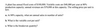 A plant has annual fixed costs of $100,000. Variable costs are $40,000 per year at 80%
production capacity; annual revenues are $70,000 at this capacity. The selling price per unit is
$35.
a. At 80% capacity, what are annual sales in number of units?
b. What is the variable cost per unit?
c. What is the breakeven quantity?
