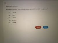 Select the correct answer.
When a small star dies, which of these celestial objects is it most likely to help create?
А.
a planet
В.
a star
C.
a moon
D.
a meteor
Е.
a comet
Reset
Next
E.
