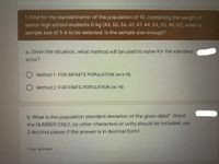 1. Find for the standard error of the population of 10, containing the weight of
senior high school students in kg (43, 55, 56, 67, 47, 44, 52, 70, 49, 51), when a
sample size of 5 is to be selected. Is the sample size enough?
a. Given the situation, what method will be used to solve for the standard
error?
Method 1: FOR INFINITE POPULATION (w/o N)
Method 2: FOR FINITE POPULATION (w/ N)
b. What is the population standard deviation of the given data? (Input
the NUMBER ONLY, no other characters or units should be included, use
2 decimal places if the answer is in decimal form)
Your answer
