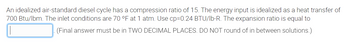 An idealized air-standard diesel cycle has a compression ratio of 15. The energy input is idealized as a heat transfer of
700 Btu/lbm. The inlet conditions are 70 °F at 1 atm. Use cp=0.24 BTU/lb-R. The expansion ratio is equal to
(Final answer must be in TWO DECIMAL PLACES. DO NOT round of in between solutions.)