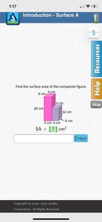 1:17
Introduction - Surface A
Acellus
5
Find the surface area of the composite figure.
5 сm
6 cm
4 сm
Skip
20 cm
12 cm
K6 cm
5 cm 4 cm
SA
[?] cm?
Enter
Copyright © 2003 - 2021 Acellus
Corporation. All Rights Reserved.
Help Resources
