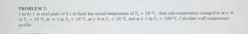 PROBLEM 2:
1 m by 1 m steel plate of 0.1 m thick has initial temperature of To = 20 °C.. then side temperature changed to at x=0
m T₁ = 10 °C, at x=1 m T₂ = 10 °C, at y=0 m T2 = 20 °C, and at y=1 m T2 = 100 °C, Calculate wall temperature
profile