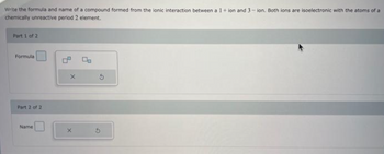 Write the formula and name of a compound formed from the ionic interaction between a 1 + ion and 3-ion. Both ions are isoelectronic with the atoms of a
chemically unreactive period 2 element.
Part 1 of 2
Formula
Part 2 of 2
Name
X
X