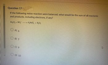 Question 17
If the following redox reaction were balanced, what would be the sum of all reactants
and products, including electrons, if any?
H,ASO, + N₂O₂
As₂O,+NO₂
OA) 6
B) 7
OC) 9
D) 10