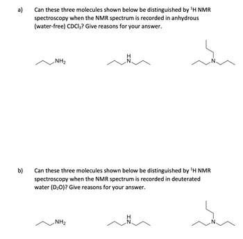 a)
b)
Can these three molecules shown below be distinguished by ¹H NMR
spectroscopy when the NMR spectrum is recorded in anhydrous
(water-free) CDCI3? Give reasons for your answer.
NH₂
Can these three molecules shown below be distinguished by ¹H NMR
spectroscopy when the NMR spectrum is recorded in deuterated
water (D₂O)? Give reasons for your answer.
NH₂