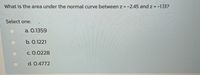 What is the area under the normal curve between z = -2.45 and z = -1.13?
Select one:
а. О.1359
b. О.1221
с. О.0228
d. 0.4772
