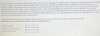 A project to build a new bridge seems to be going very well since the project is well ahead of schedule and costs seem to be running
very low. A major milestone has been reached where the first two activities have been totally completed and the third activity is 70
percent complete. The planners were expecting to be only 53 percent through the third activity at this time. The first activity involves
prepping the site for the bridge. It was expected that this would cost $1,419,800 and it was done for only $1,299,800. The second
activity was the pouring of concrete for the bridge. This was expected to cost $10,499,800 but was actually done for $8,999,800. The
third and final activity is the actual construction of the bridge superstructure. This was expected to cost a total of $8,499,800. To date,
they have spent $4,999,800 on the superstructure.
Calculate the schedule variance, schedule performance index, and cost performance index for the project to date.
Note: Round your "performance index" values to 3 decimal places.
Schedule variance
Schedule performance index
Cost performance index
4