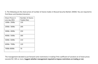 5. The following are the share prices of number of shares trades in Muscat Security Market. (MSM). You are required to
find Mean and Standard deviation.
Share Prices in
Number of shares
one day (RO)
Traded (No)
100BZ- 200BZ
150
200BZ- 300BZ
200
300BZ- 400BZ
250
400BZ- 500BZ
300
500BZ- 600BZ
210
600BZ- 700BZ
120
700BZ-800BZ
70
The management decided to put forward some restrictions in trading if the coefficient of variation on of share prices
exceeds RO. 30% or more. Suggest whether management required to impose restrictions on trading or not.
