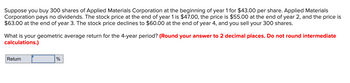 Suppose you buy 300 shares of Applied Materials Corporation at the beginning of year 1 for $43.00 per share. Applied Materials
Corporation pays no dividends. The stock price at the end of year 1 is $47.00, the price is $55.00 at the end of year 2, and the price is
$63.00 at the end of year 3. The stock price declines to $60.00 at the end of year 4, and you sell your 300 shares.
What is your geometric average return for the 4-year period? (Round your answer to 2 decimal places. Do not round intermediate
calculations.)
Return
%