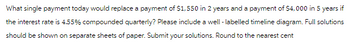 What single payment today would replace a payment of $1,550 in 2 years and a payment of $4,000 in 5 years if
the interest rate is 4.55% compounded quarterly? Please include a well-labelled timeline diagram. Full solutions
should be shown on separate sheets of paper. Submit your solutions. Round to the nearest cent