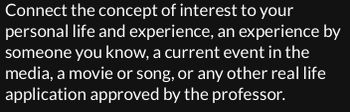 Connect the concept of interest to your
personal life and experience, an experience by
someone you know, a current event in the
media, a movie or song, or any other real life
application approved by the professor.