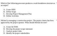 Which of the following processes produces a work breakdown structure as
an output?
A. Create WBS
B. Define Scope
C. Develop Project Management Plan
D. Define Activities
Michael is managing a construction project. The project charter has been
approved by the project sponsor. What should Michael do next?
A. Create the WBS
B. Develop the project scope statement
C. Analyze project risks
D. Identify the project stakeholders
