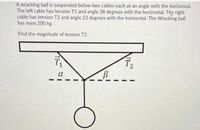 A wracking ball is suspended below two cables each at an angle with the horizontal.
The left cable has tension T1 and angle 38 degrees with the horizontal. The right
cable has tension T2 and angle 23 degrees with the horizontal. The Wracking ball
has mass 200 kg.
Find the magnitude of tension T2.
T2
