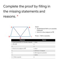 Complete the proof by filling in
the missing statements and
reasons. *
F
A
Given:
Quadrilateral FAIR is an isosceles
trapezoid.
Point D is the midpoint of IR.
Prove: A FDA is isosceles.
R
D
Statements
Reasons
1. Quadrilateral FAIR is an isosceles trapezoid. 1. Given
2. FR E AI
2.
3.
3.
4. Point D is the midpoint of IR.
4. Given
5.
5. Definition of midpoint
6.
6. SAS Congruence postulate
7.
7. СРСТС
8. A FDA is isosceles
8.
