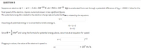 QUESTION 5
Suppose an electron (q = - e= -1.6 × 10¬19 c ,m=9.1 × 10¬31 kg) is accelerated from rest through a potential difference of Vab = +5000 V. Solve for the
final speed of the electron. Express numerical answer in two significant figures.
The potential energy U is related to the electron charge (-e) and potential Vab is related by the equation:
U =
Assuming all potential energy U is converted to kinetic energy K,
K+U = 0
K= -U
1
=5mv and using the formula for potential energy above, we arrive at an equation for speed:
Since K
v = (
1/2
Plugging in values, the value of the electron's speed is:
x 107 m/s
V=
