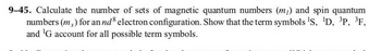 9-45. Calculate the number of sets of magnetic quantum numbers (m) and spin quantum
numbers (m) for an nd electron configuration. Show that the term symbols ¹S, ¹D, ³P, ³F,
and 'G account for all possible term symbols.