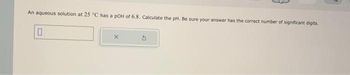 An aqueous solution at 25 °C has a pOH of 6.8. Calculate the pH. Be sure your answer has the correct number of significant digits.
0