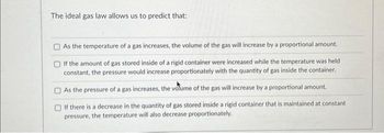 The ideal gas law allows us to predict that:
As the temperature of a gas increases, the volume of the gas will increase by a proportional amount.
If the amount of gas stored inside of a rigid container were increased while the temperature was held
constant, the pressure would increase proportionately with the quantity of gas inside the container.
As the pressure of a gas increases, the volume of the gas will increase by a proportional amount.
If there is a decrease in the quantity of gas stored inside a rigid container that is maintained at constant
pressure, the temperature will also decrease proportionately.