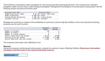 Thermal Rising, Incorporated, makes paragliders for sale through specialty sporting goods stores. The company has a standard
paraglider model, but also makes custom-designed paragliders. Management has designed an activity-based costing system with the
following activity cost pools and activity rates:
Activity Cost Pool
Supporting direct labor
Order processing
Custom design processing
Customer service
Management would like an analysis of the profitability of a particular customer, Big Sky Outfitters, which has ordered the following
products over the last 12 months:
Number of gliders
Number of orders
Number of custom designs
Direct labor-hours per glider
Activity Rate
$26 per direct labor-hour
$ 284 per order
$ 186 per custom design
$379 per customer
Selling price per glider
Direct materials cost per glider
The company's direct labor rate is $19.50 per hour.
Customer margin
Standard
Model
20
1
0
26.35
1,850
$ 564
Custom
Design
333
28.00
$ 2,400
$634
Required:
Using the company's activity-based costing system, compute the customer margin of Big Sky Outfitters. (Round your intermediate
calculations and final answer to the nearest whole dollar amount.)