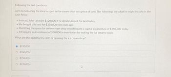 Following the last question -
John is evaluating the idea to open an ice cream shop on a piece of land. The followings are what he might include in the
cash flows:
Instead, John can earn $120,000 if he decides to sell the land today.
He bought this land for $350,000 two years ago.
• Outfitting the space for an ice cream shop would require a capital expenditure of $150,000 today.
It'll require an investment of $30,000 in inventories for making the ice creams today.
What are the opportunity costs of opening the ice cream shop?
1
·
.
-$120,000
O-$180,000
O-$350,000
O-$270,000
4