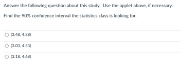 Answer the following question about this study. Use the applet above, if necessary.
Find the 90% confidence interval the statistics class is looking for.
(3.48, 4.38)
(3.03, 4.53)
(3.18, 4.68)