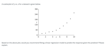 A scatterplot of y vs. x for a dataset is given below.
300-
240-
180-
y
120-
60-
0+
T
2
T
X
T
6
T
1
10
Based on the above plot, would you recommend fitting a linear regression model to predict the response given the predictor? Please
explain.