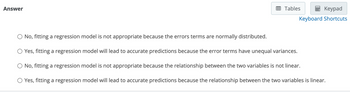 Answer
Tables
Keypad
Keyboard Shortcuts
O No, fitting a regression model is not appropriate because the errors terms are normally distributed.
O Yes, fitting a regression model will lead to accurate predictions because the error terms have unequal variances.
No, fitting a regression model is not appropriate because the relationship between the two variables is not linear.
O Yes, fitting a regression model will lead to accurate predictions because the relationship between the two variables is linear.