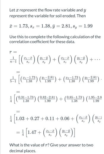 Let a represent the flow rate variable and y
represent the variable for soil eroded. Then
x = 1.73, ST
X
Sx
-
1.38, y = 2.81, sy = 1.99
Use this to complete the following calculation of the
correlation coefficient for these data.
r =
X1
y2-y
A [(( ) ( ) + ( ) (2-²) + ·
[(₁
n-1
Sy
Y₁-2.81
y2-2.81
5¹1 (²1-3873) (38¹) + (22-373) (²2²-331)
:-)
1.99
1.38
1.99
[(0-31-1-73) (0.82-281) + (0.85-1.73) (1.95-2.8
1.38
1.99
=
11.03+0.27 +0.11 +0.06 + - (2-²) (
Y5-1
Sy
Sx
X5
Y5
=
[1.47 +(²₁²) (²)]
ST
Sy
What is the value of r? Give your answer to two
decimal places.