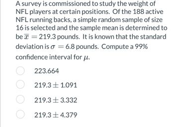 A survey is commissioned to study the weight of
NFL players at certain positions. Of the 188 active
NFL running backs, a simple random sample of size
16 is selected and the sample mean is determined to
be = 219.3 pounds. It is known that the standard
deviation is = 6.8 pounds. Compute a 99%
confidence interval for u.
223.664
219.3 1.091
219.33.332
219.34.379