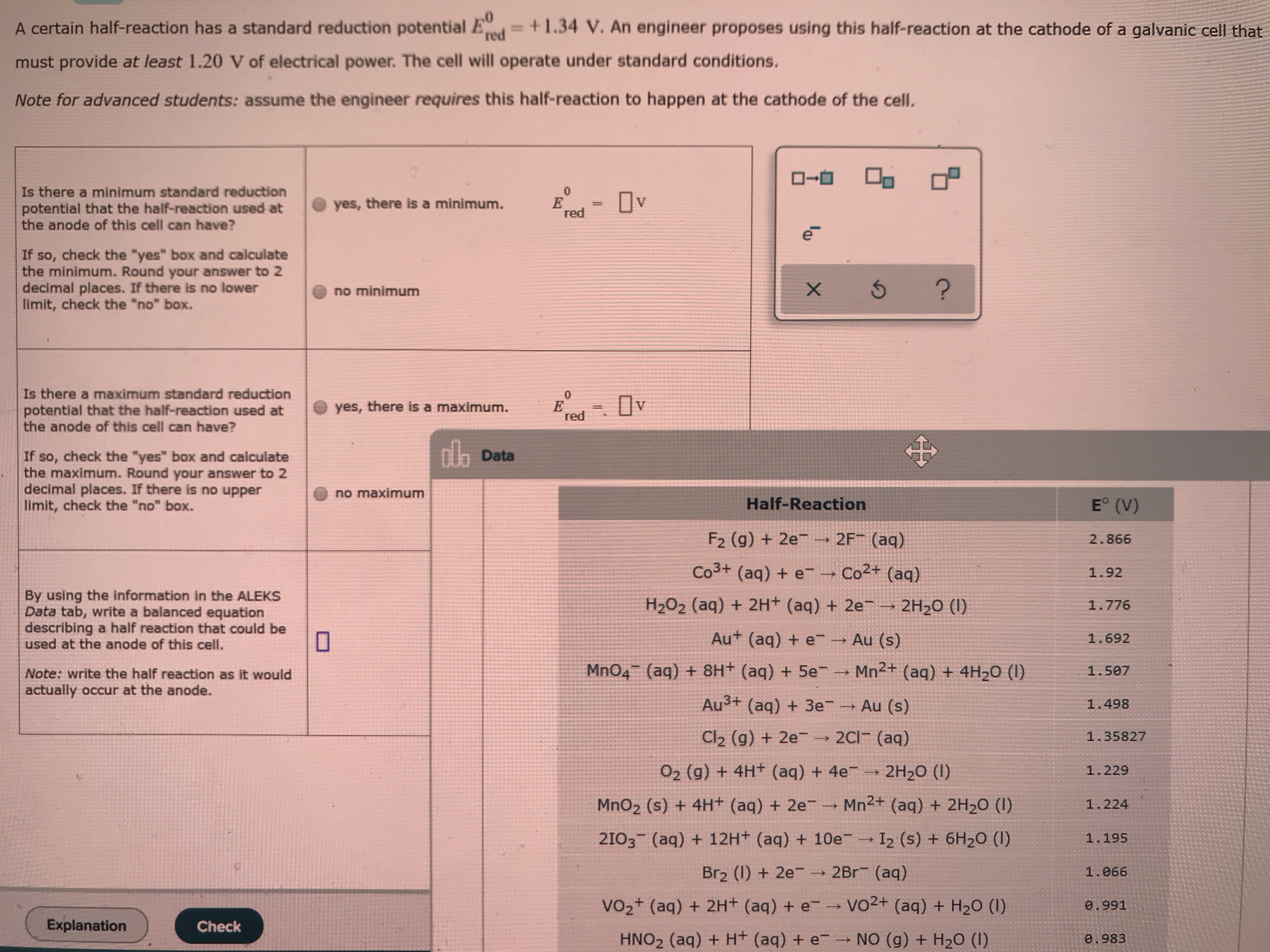 A certain half-reaction has a standard reduction potential Ed=+1.34 V. An engineer proposes using this half-reaction at the cathode of a galvanic cell that
must provide at least 1.20 V of electrical power. The cell will operate under standard conditions.
Note for advanced students: assume the engineer requires this half-reaction to happen at the cathode of the celI.
Is there a minimum standard reduction
potential that the half-reaction used at
the anode of this cell can have?
Ov
yes, there is a minimum.
red
If so, check the "yes" box and calculate
the minimum. Round your answer to 2
decimal places. If there is no lower
limit, check the "no" box.
no minimum
Is there a maximum standard reduction
potential that the half-reaction used at
the anode of this cell can have?
yes, there is a maximum.
red
dh Data
If so, check the "yes" box and calculate
the maximum. Round your answer to 2
decimal places. If there is no upper
limit, check the "no" box.
no maximum
E° (V)
Half-Reaction
F2 (g) + 2e → 2F¯ (aq)
2.866
Co3+ (aq) + e
-→ Co2+ (aq)
1.92
By using the information in the ALEKS
Data tab, write a balanced equation
describing a half reaction that could be
used at the anode of this cell.
H2O2 (aq) + 2H+ (aq) + 2e
2H2O (I)
1.776
Au+ (aq) + e Au (s)
1.692
Mn2+ (aq) + 4H2O (I)
MnO4 (aq) + 8H+ (aq) + 5e-
1.507
Note: write the half reaction as it would
actually occur at the anode.
Au3+ (aq) + 3e Au (s)
1.498
2C1 (aq)
Cl2 (g) + 2e-
1.35827
O2 (g) + 4H+ (aq) + 4e →
2H20 (I)
1.229
Mn2+ (aq) + 2H2O (I)
MnO2 (s) + 4H+ (aq) + 2e¯ →
1.224
2103 (aq) + 12H+ (aq) + 10e
I2 (s) + 6H2O (I)
1.195
Br2 (1) + 2e- → 2Br (aq)
1.066
Vo2+ (aq) + 2H+ (aq) + e-→ vO2+ (aq) + H20 (1)
0.991
Explanation
Check
NO (g) + H20 (I)
HNO2 (aq) + H+ (aq) + e
0.983
