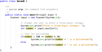 public class QexamB {
/**
* @param args the command line arguments
*/
public static void main(String [] args) {
Scanner input = new Scanner(System.in);
// Prompt the user to enter a three-digit integer
System.out.print("Enter a three-digit integer: ");
int number = input.nextInt();
// Test for palindrome
if(number / 100 == number % 10)
System.out.println(number + " is a palindrome");
else
System.out.println(number +
is not a palindrome");
