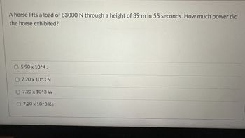 A horse lifts a load of 83000 N through a height of 39 m in 55 seconds. How much power did
the horse exhibited?
5.90 x 10^4 J
7.20 x 10^3 N
7.20 x 10^3 W
7.20 x 10^3 Kg