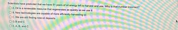 Scientists have predicted that we have 51 years of oil energy left to harvest and use. Why is that number incorrect?
OA. Oil is a renewable resource that regenerates as quickly as we use it
OB. New technologies are capable of more efficiently harvesting oil
OC. We are still finding new oil deposits
OD. B and C
O E. A, B, and C
