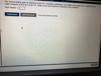 Topics]
The normal boiling point of methanol is 64.7°C. A solution containing a nonvolatile solute dissolved in methanol has a
vapor pressure of 673 torr at 64.7°C. What is the mole fraction of methanol in this solution?
Mole fraction =
Submit Answer
Retry Entire Group
9 more group attempts remaining
Cengage Learning Cengage Technical Support
[References]
Previous Next
Save and Exit