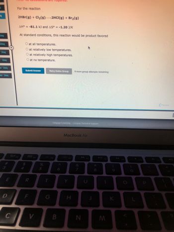 19
Preq
2req
2req
s 2req
s 2req
Ots 2req
#
3
E
D
THIC NO Calculations
C
For the reaction
2HBr(g) + Cl₂(g) 2HCI(g) + Br₂(g)
AH = -81.1 kJ and AS° = -1.20 J/K
At standard conditions, this reaction would be product favored
80,
O at all temperatures.
O at relatively low temperatures.
O at relatively high temperatures.
O at no temperature.
Submit Answer
$
R
F
V
%
5
T
Retry Entire Group 9 more group attempts remaining
Cengage Learning Cengage Technical Support
6
B
MacBook Air
Y
H
&
7
N
*
8
1
M
(
K
O
F10
P
E
E
Previous