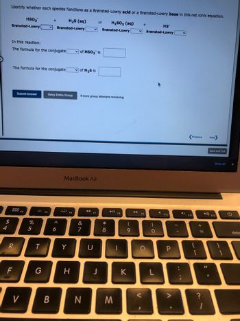 $
4
Identify whether each specles functions as a Brønsted-Lowry acid or a Brønsted-Lowry base in this net lonic equation.
HSO3
H₂S (aq)
H₂SO3 (aq)
Brønsted-Lowry
Brønsted-Lowry
Brønsted-Lowry
In this reaction:
The formula for the conjugate
The formula for the conjugate
R
F
Submit Answer
V
%
5
T
G
+
Retry Entire Group
FS
B
A
6
Y
Fo
of HSO3 Is
MacBook Air
H
✓of H₂S is
9 more group attempts remaining
&
7
F7
U
J
* 00
8
N M
F8
1
(
9
K
▶
+
✓Brønsted-Lowry
F9
O
)
O
L
HS
لے
F10
P
A
:
F11
Previous Next>
+
=
?
Save and Exit
"1
Show All
4) F12
}
dele
