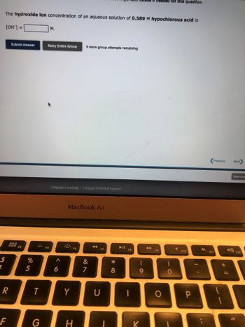 $
1
The hydroxide lon concentration of an aqueous solution of 0.589 M hypochlorous acid is
[OH-] =
R
F
Submit Answer
888 F4
%
5
T
G
M.
Retry Entire Group 9 more group attempts remaining
FS
Cengage Learning Cengage Technical Support
^
6
MacBook Air
Y
H
&
7
U
*
8
F8
(
9
needed for this question.
A
F9
O
)
0
F10
P
4)
F11
Previous
Next>
Save and
1
11