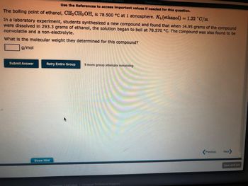 [References]
Use the References to access important values if needed for this question.
The boiling point of ethanol, CH3 CH₂OH, is 78.500 °C at 1 atmosphere. K₁ (ethanol) = 1.22 °C/m
In a laboratory experiment, students synthesized a new compound and found that when 14.95 grams of the compound
were dissolved in 293.3 grams of ethanol, the solution began to boll at 78.570 °C. The compound was also found to be
nonvolatile and a non-electrolyte.
What is the molecular weight they determined for this compound?
g/mol
Submit Answer
Retry Entire Group 9 more group attempts remaining
Show Hint
Congage Learning Cengage Technical Support
Previous
Next
Save and Exit